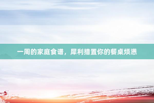 一周的家庭食谱，犀利措置你的餐桌烦懑