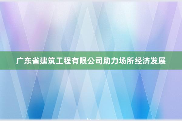 广东省建筑工程有限公司助力场所经济发展