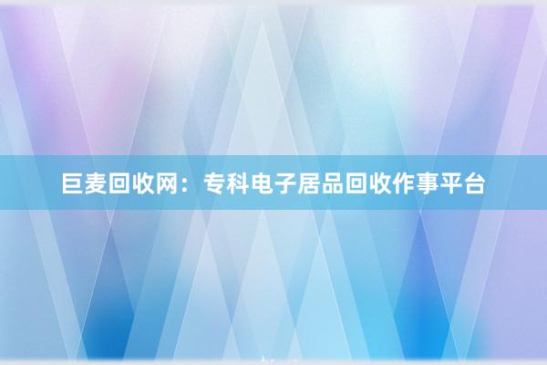 巨麦回收网：专科电子居品回收作事平台