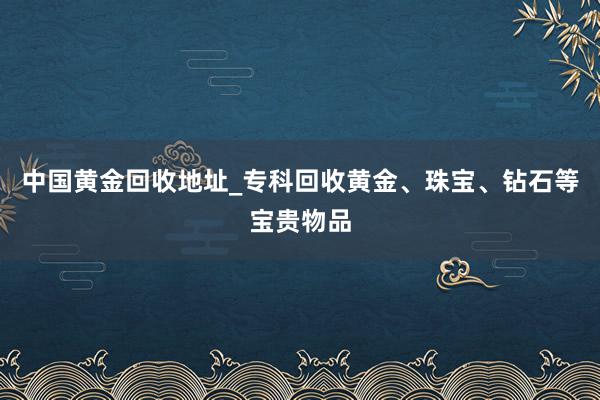中国黄金回收地址_专科回收黄金、珠宝、钻石等宝贵物品